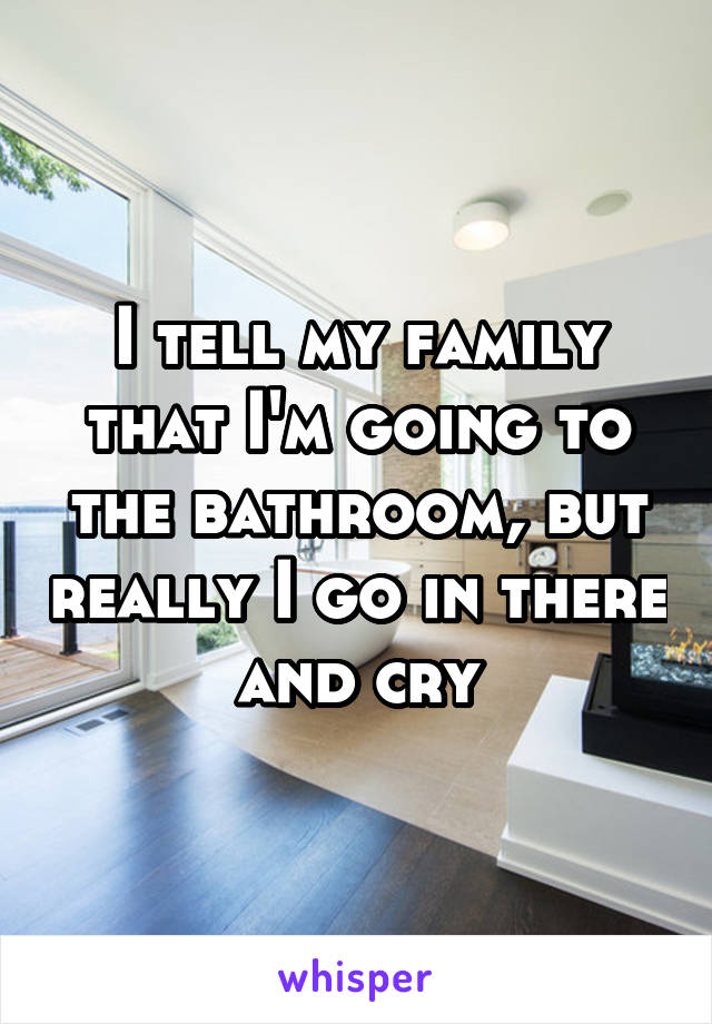 I tell my family that I'm going to the bathroom, but really I go in there and cry