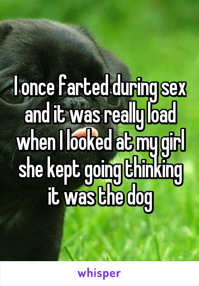 I once farted during sex and it was really load when I looked at my girl she kept going thinking it was the dog