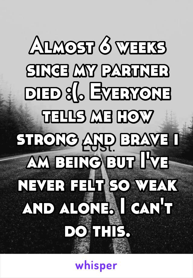 Almost 6 weeks since my partner died :(. Everyone tells me how strong and brave i am being but I've never felt so weak and alone. I can't do this.