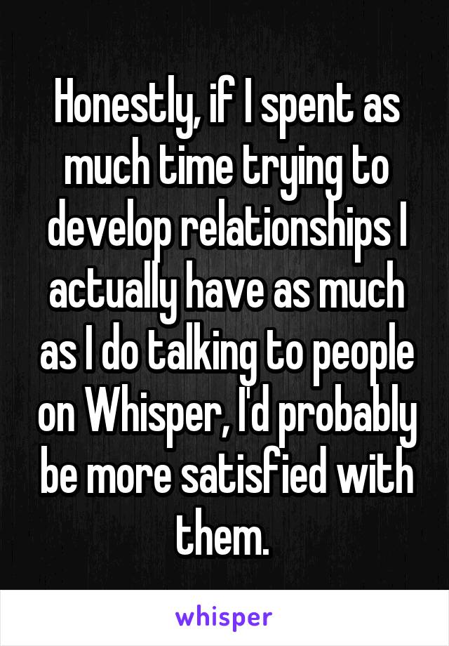 Honestly, if I spent as much time trying to develop relationships I actually have as much as I do talking to people on Whisper, I'd probably be more satisfied with them. 