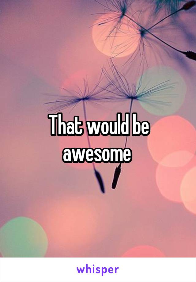 That would be awesome 