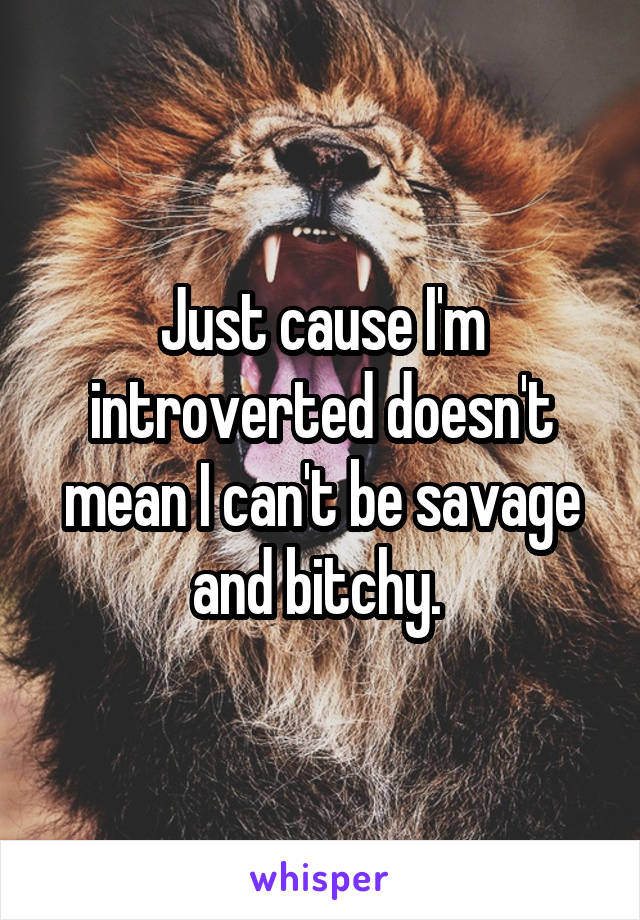 Just cause I'm introverted doesn't mean I can't be savage and bitchy. 