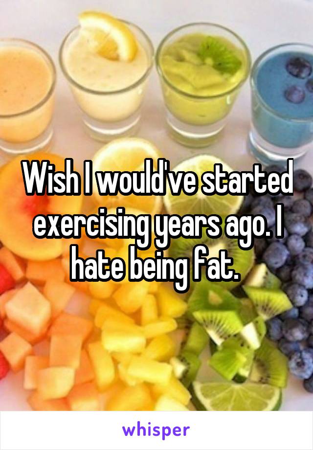 Wish I would've started exercising years ago. I hate being fat. 