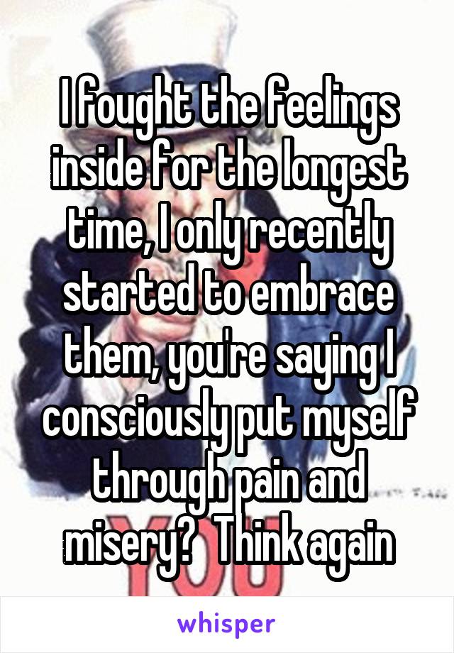 I fought the feelings inside for the longest time, I only recently started to embrace them, you're saying I consciously put myself through pain and misery?  Think again