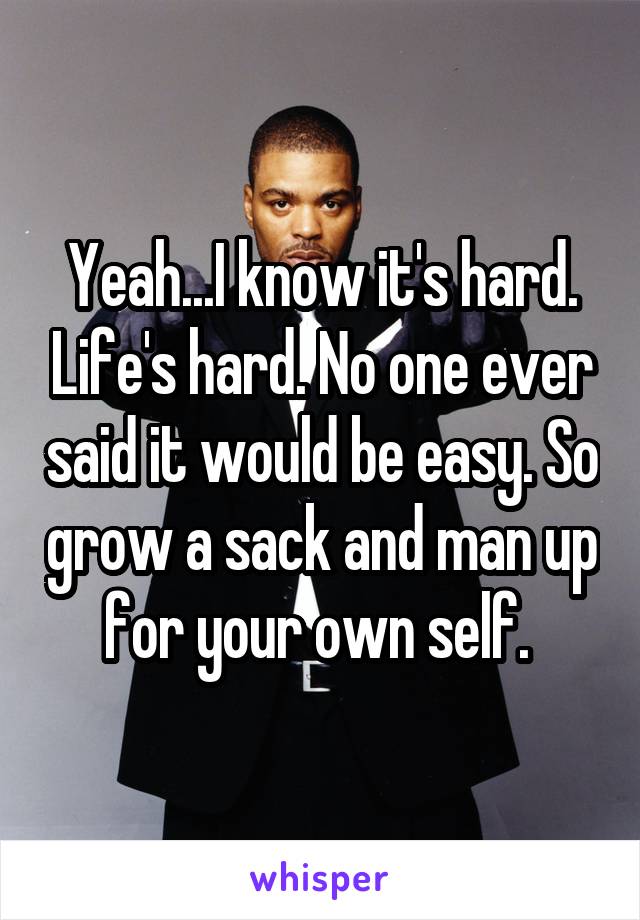 Yeah...I know it's hard. Life's hard. No one ever said it would be easy. So grow a sack and man up for your own self. 