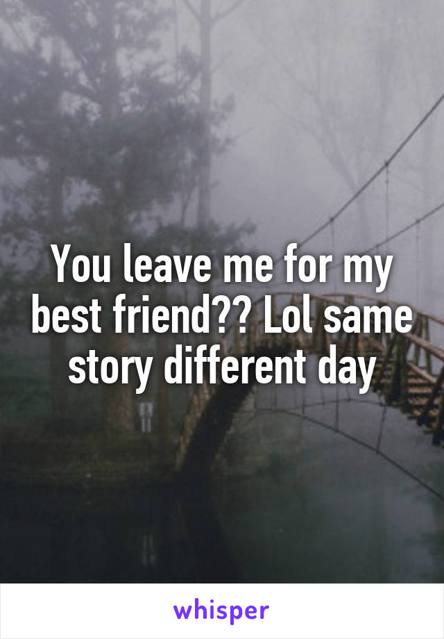 You leave me for my best friend?? Lol same story different day