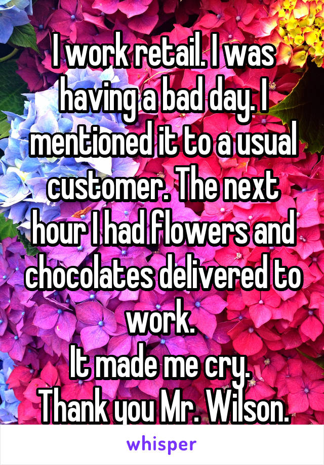 I work retail. I was having a bad day. I mentioned it to a usual customer. The next hour I had flowers and chocolates delivered to work. 
It made me cry. 
Thank you Mr. Wilson.