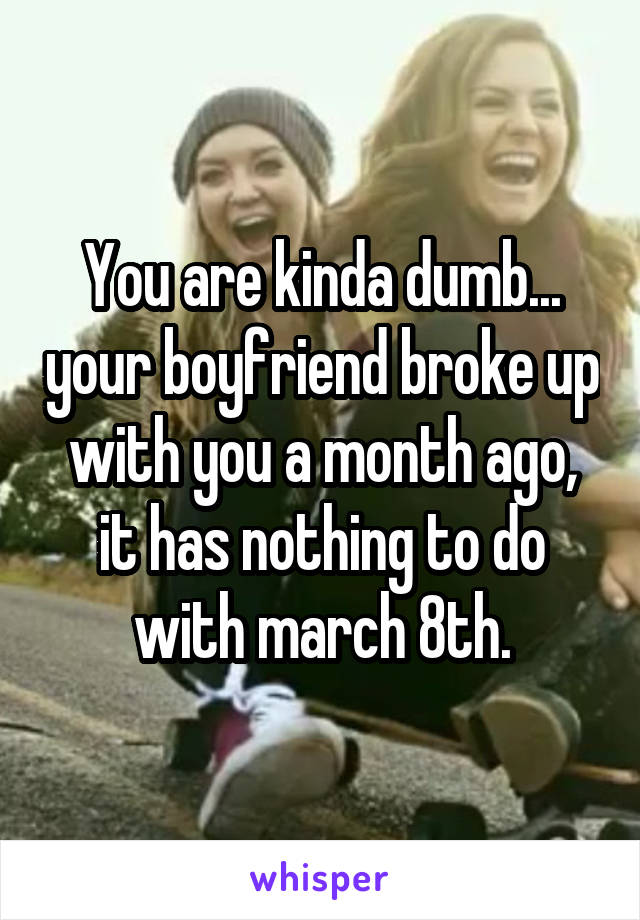 You are kinda dumb... your boyfriend broke up with you a month ago, it has nothing to do with march 8th.