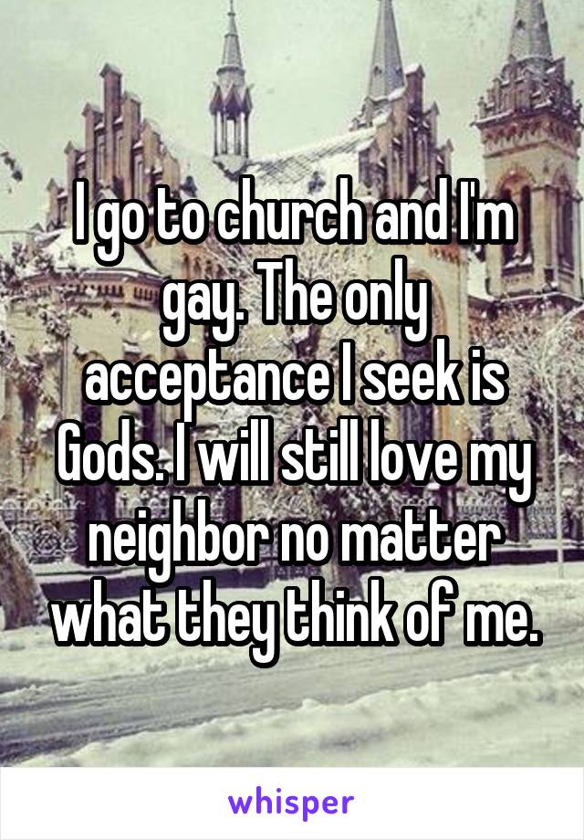 I go to church and I'm gay. The only acceptance I seek is Gods. I will still love my neighbor no matter what they think of me.