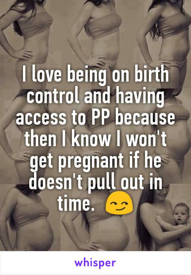 I love being on birth control and having access to PP because then I know I won't get pregnant if he doesn't pull out in time.  😏