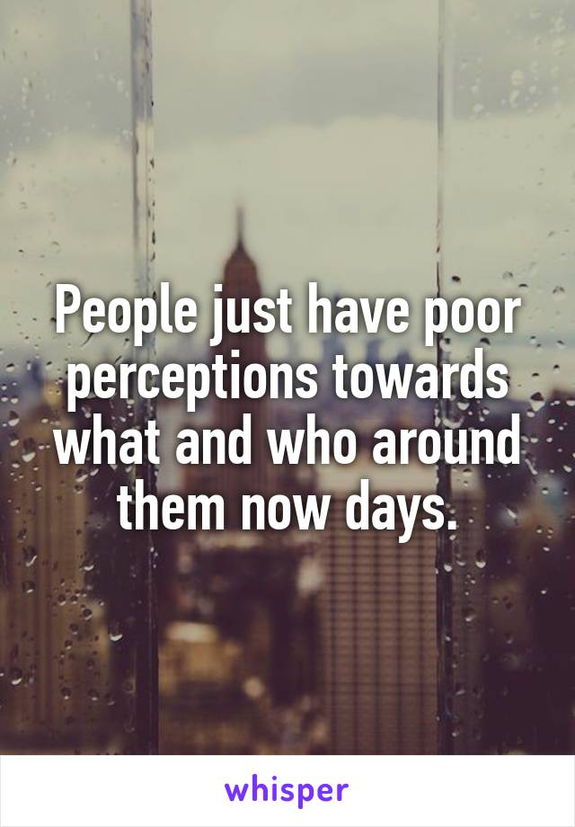 People just have poor perceptions towards what and who around them now days.