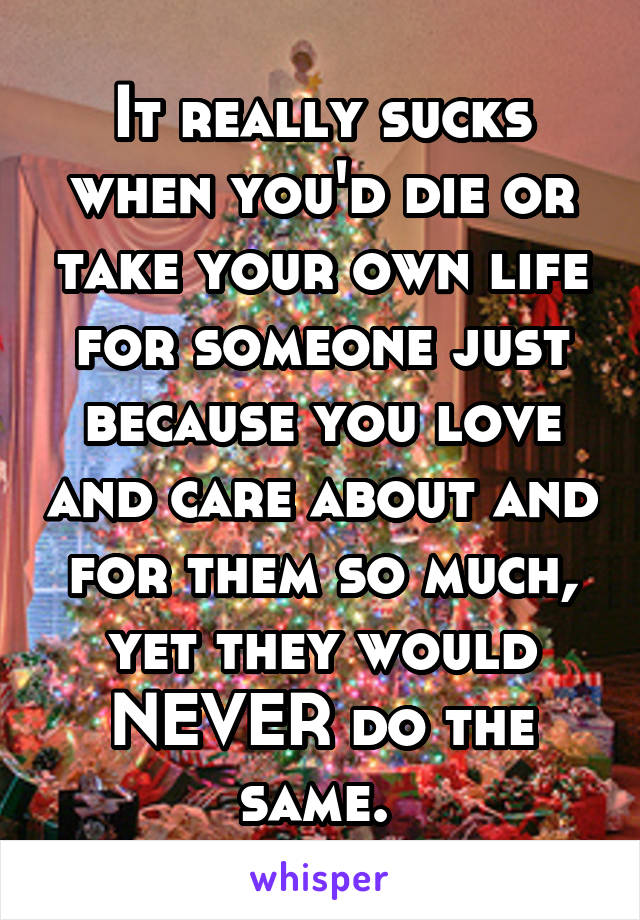 It really sucks when you'd die or take your own life for someone just because you love and care about and for them so much, yet they would NEVER do the same. 