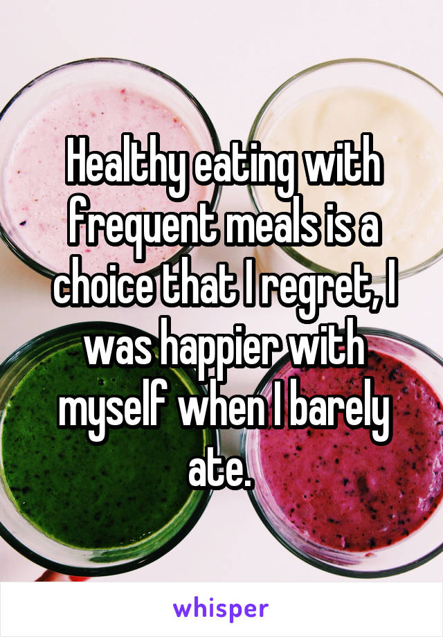 Healthy eating with frequent meals is a choice that I regret, I was happier with myself when I barely ate. 