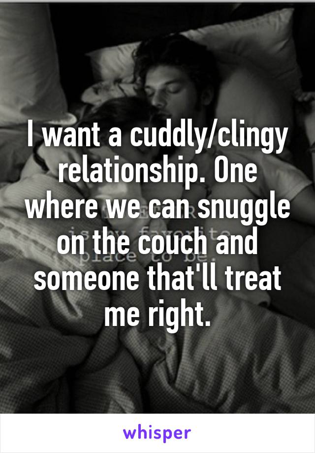 I want a cuddly/clingy relationship. One where we can snuggle on the couch and someone that'll treat me right.