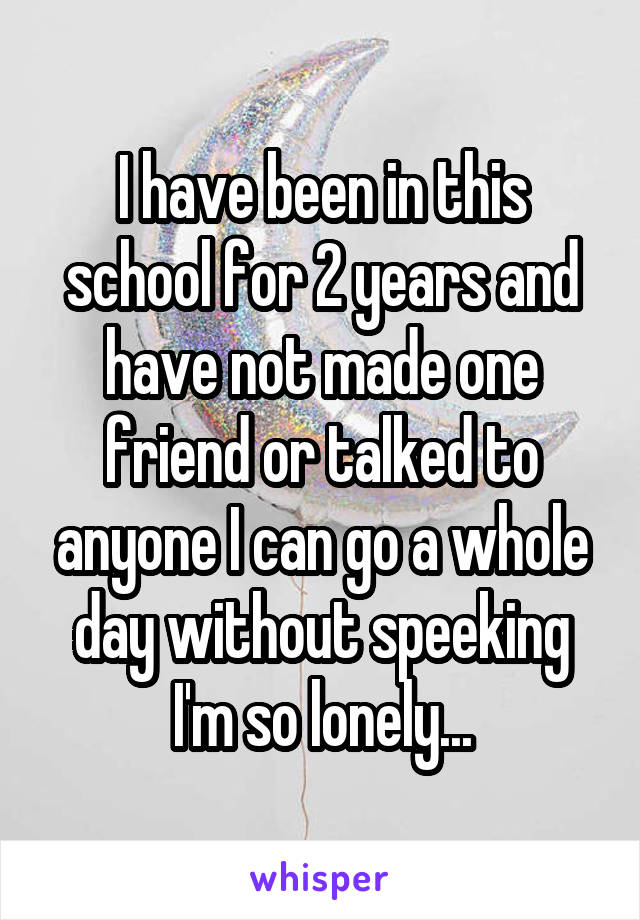 I have been in this school for 2 years and have not made one friend or talked to anyone I can go a whole day without speeking I'm so lonely...