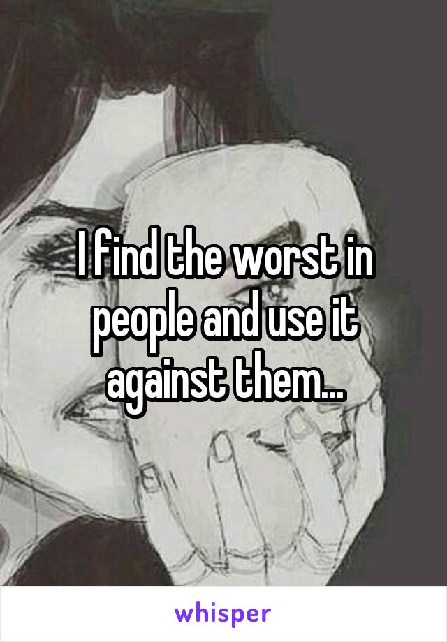 I find the worst in people and use it against them...