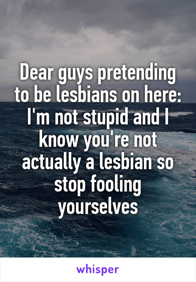 Dear guys pretending to be lesbians on here:
I'm not stupid and I know you're not actually a lesbian so stop fooling yourselves