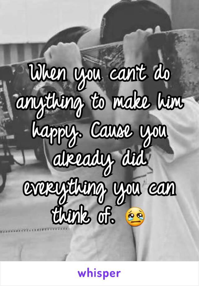 When you can't do anything to make him happy. Cause you already did everything you can think of. 😢