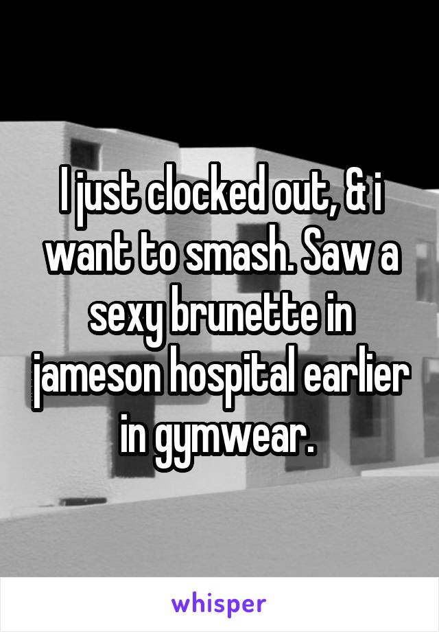 I just clocked out, & i want to smash. Saw a sexy brunette in jameson hospital earlier in gymwear. 