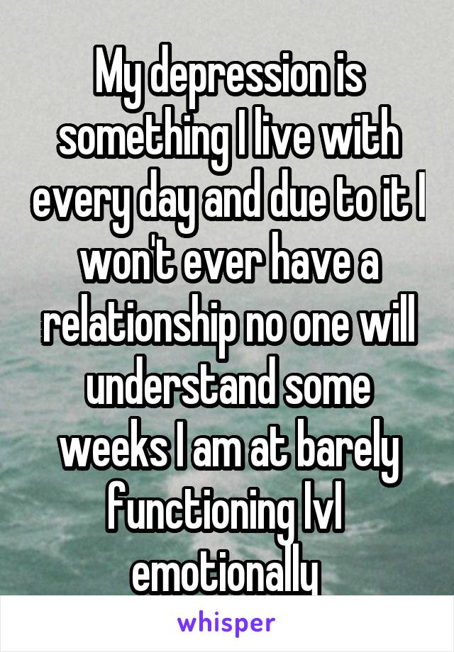 My depression is something I live with every day and due to it I won't ever have a relationship no one will understand some weeks I am at barely functioning lvl  emotionally 