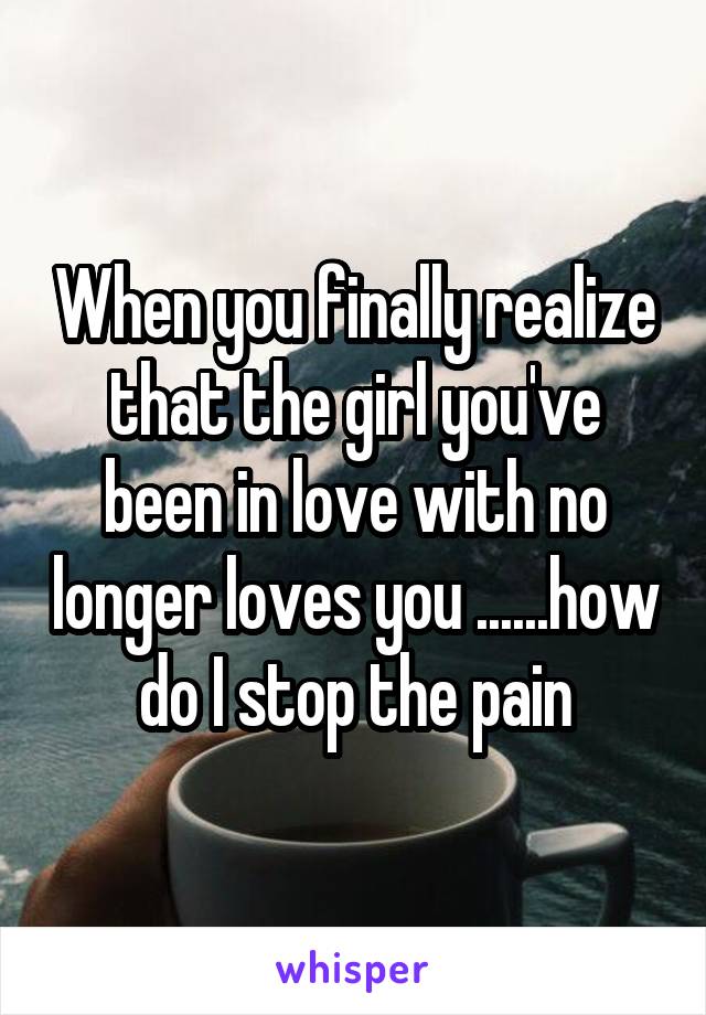 When you finally realize that the girl you've been in love with no longer loves you ......how do I stop the pain