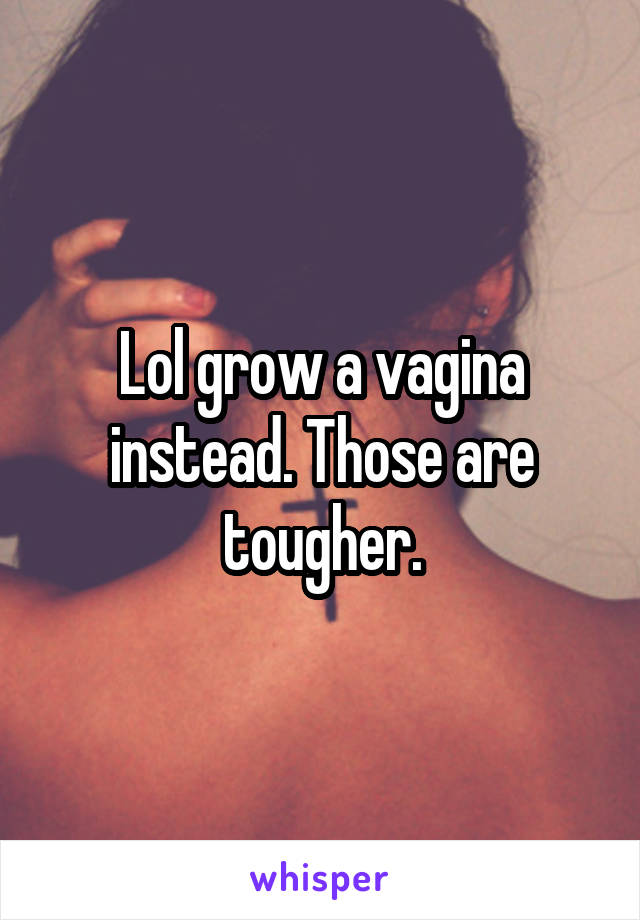 Lol grow a vagina instead. Those are tougher.