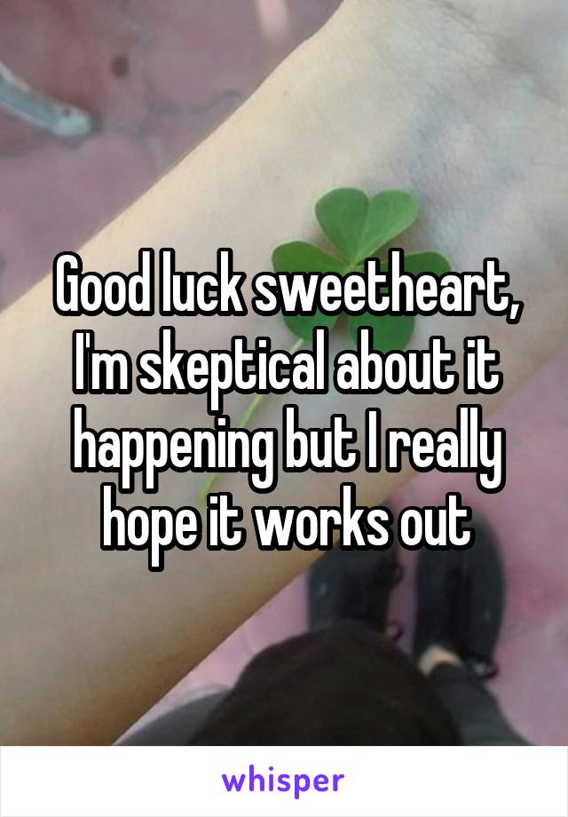 Good luck sweetheart, I'm skeptical about it happening but I really hope it works out