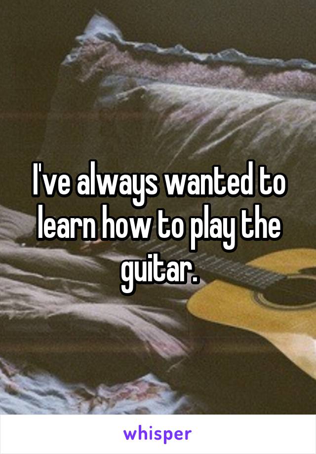 I've always wanted to learn how to play the guitar.