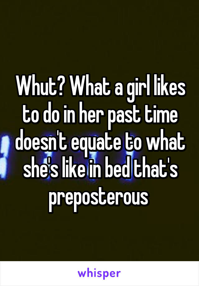 Whut? What a girl likes to do in her past time doesn't equate to what she's like in bed that's preposterous 