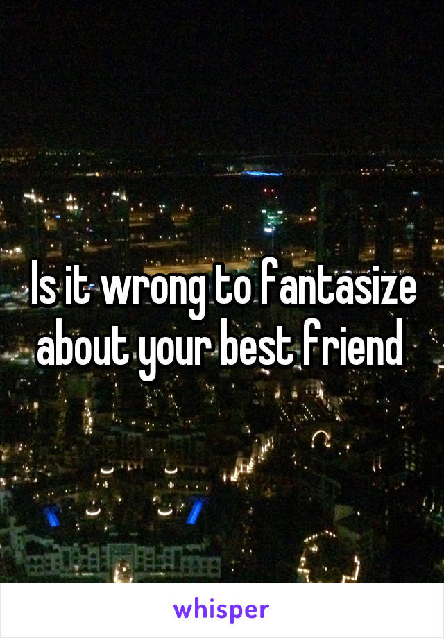 Is it wrong to fantasize about your best friend 