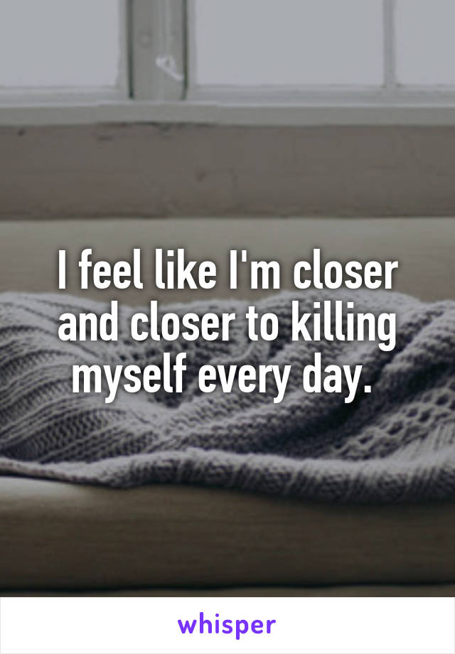 I feel like I'm closer and closer to killing myself every day. 