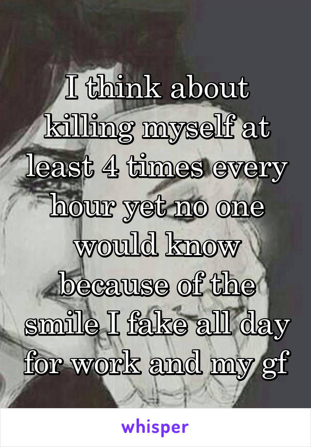 I think about killing myself at least 4 times every hour yet no one would know because of the smile I fake all day for work and my gf