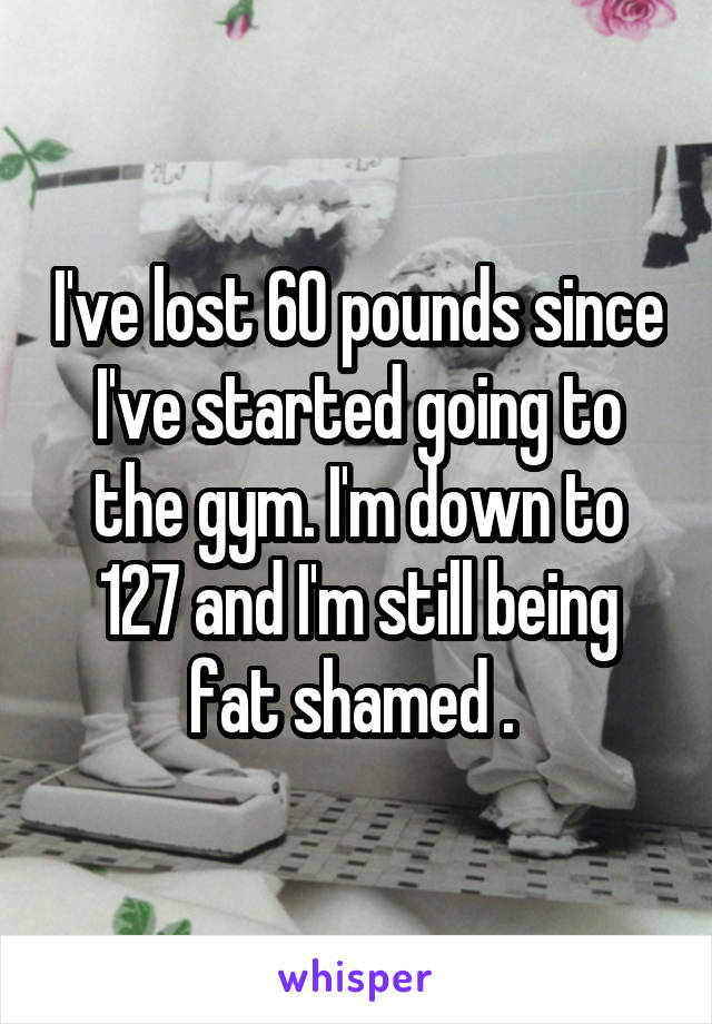 I've lost 60 pounds since I've started going to the gym. I'm down to 127 and I'm still being fat shamed . 