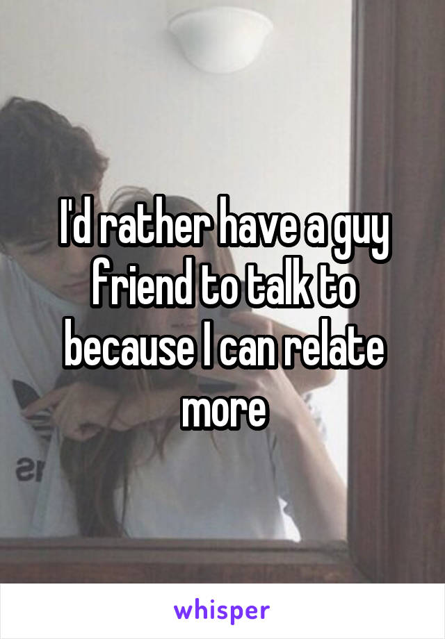 I'd rather have a guy friend to talk to because I can relate more