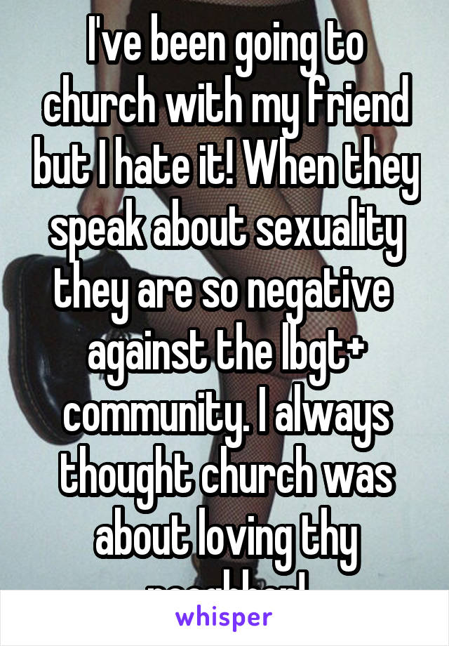 I've been going to church with my friend but I hate it! When they speak about sexuality they are so negative  against the lbgt+ community. I always thought church was about loving thy neoghbor!