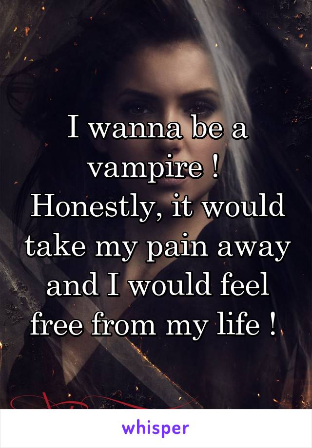 I wanna be a vampire ! 
Honestly, it would take my pain away and I would feel free from my life ! 