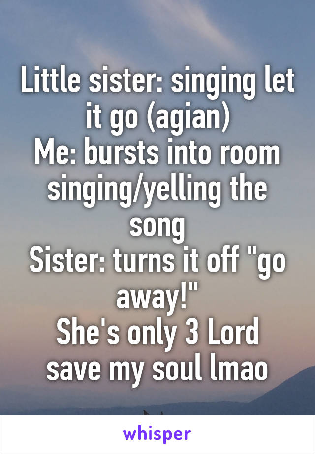 Little sister: singing let it go (agian)
Me: bursts into room singing/yelling the song
Sister: turns it off "go away!"
She's only 3 Lord save my soul lmao