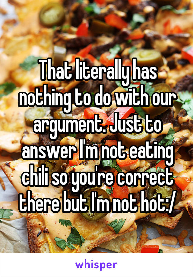 That literally has nothing to do with our argument. Just to answer I'm not eating chili so you're correct there but I'm not hot:/