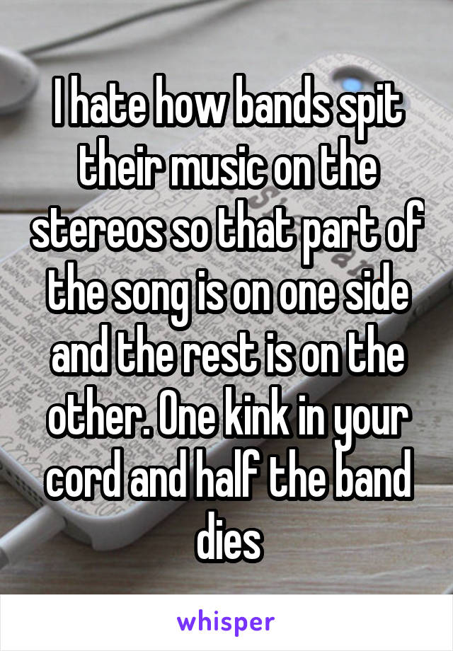 I hate how bands spit their music on the stereos so that part of the song is on one side and the rest is on the other. One kink in your cord and half the band dies