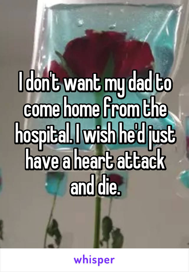 I don't want my dad to come home from the hospital. I wish he'd just have a heart attack and die.