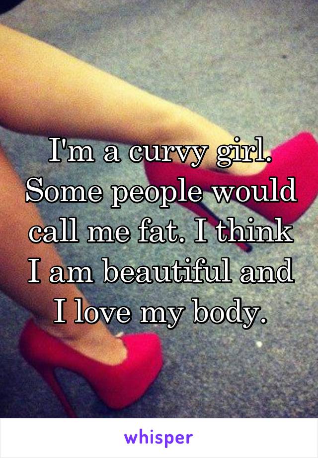 I'm a curvy girl. Some people would call me fat. I think I am beautiful and I love my body.