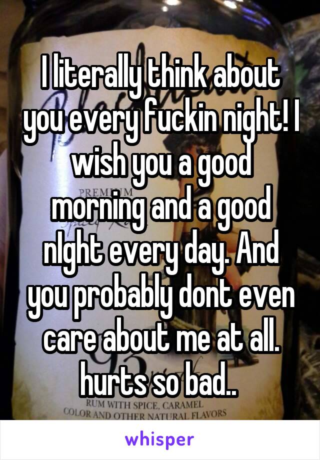 I literally think about you every fuckin night! I wish you a good morning and a good nIght every day. And you probably dont even care about me at all. hurts so bad.. 