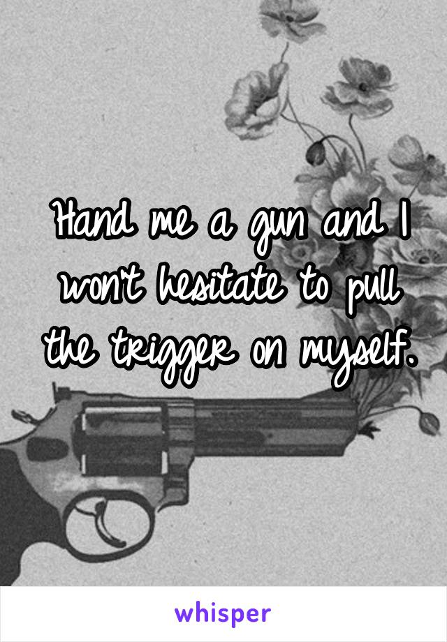 Hand me a gun and I won't hesitate to pull the trigger on myself. 