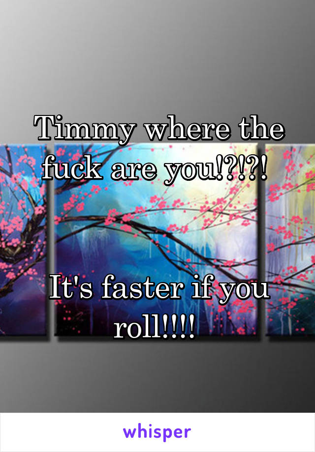 Timmy where the fuck are you!?!?! 


It's faster if you roll!!!! 