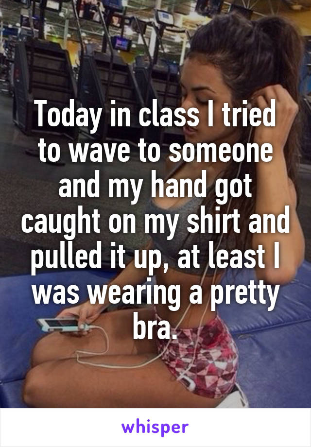 Today in class I tried to wave to someone and my hand got caught on my shirt and pulled it up, at least I was wearing a pretty bra.