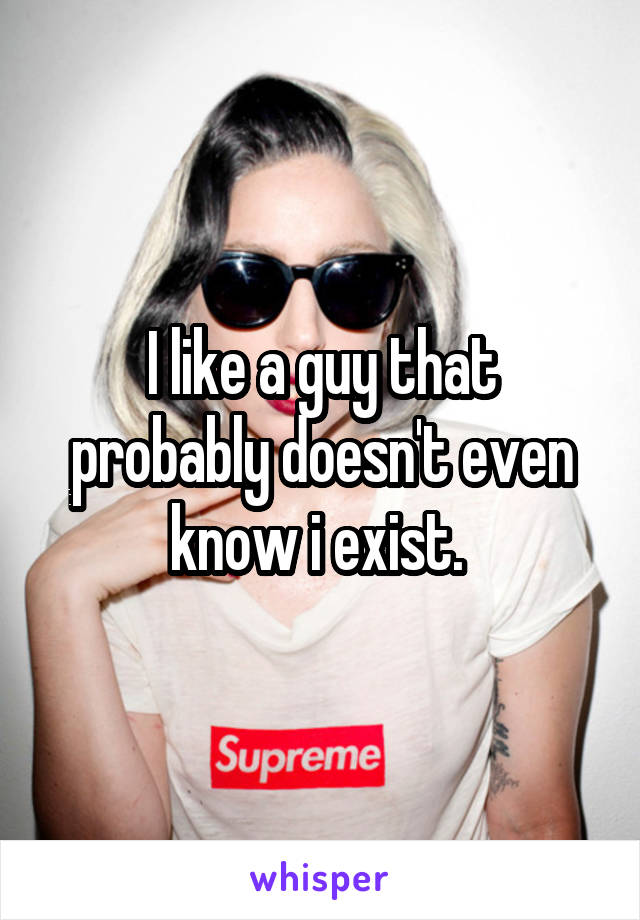 I like a guy that probably doesn't even know i exist. 