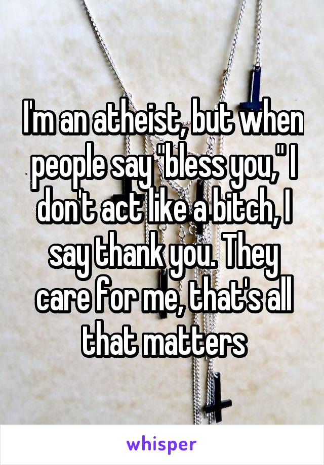 I'm an atheist, but when people say "bless you," I don't act like a bitch, I say thank you. They care for me, that's all that matters