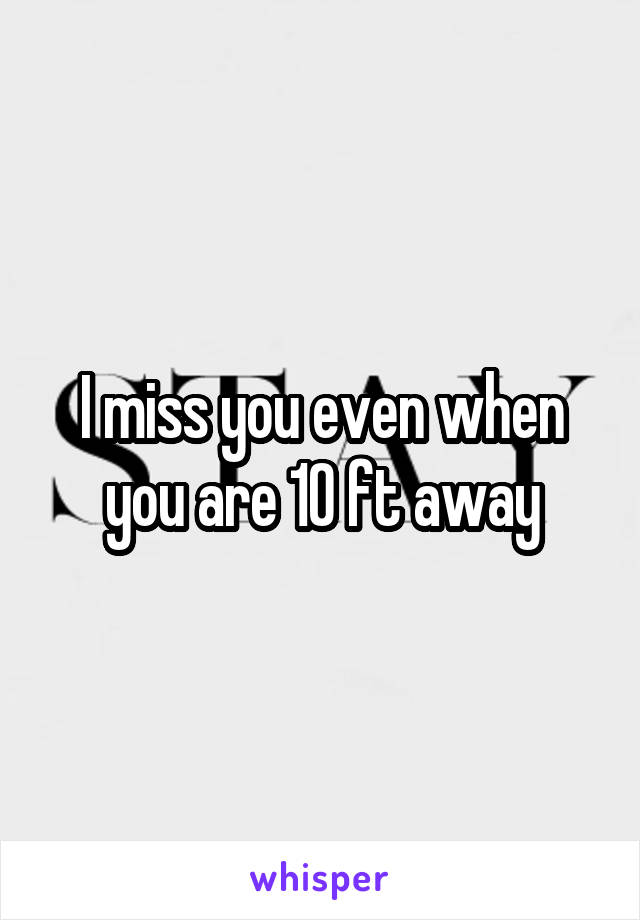 I miss you even when you are 10 ft away