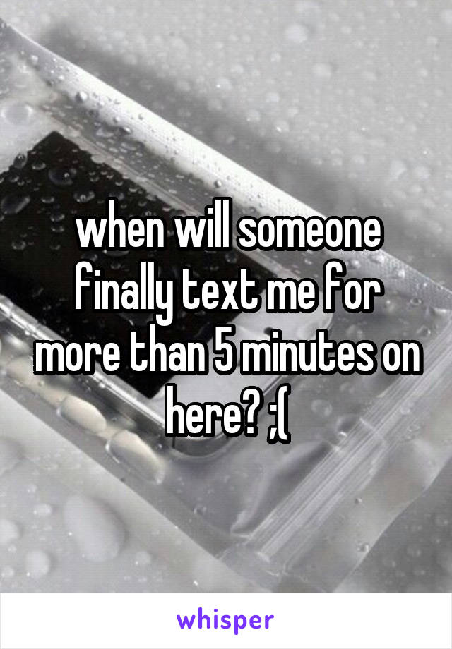 when will someone finally text me for more than 5 minutes on here? ;(