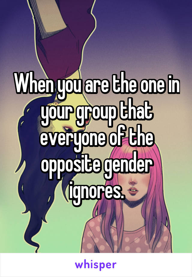 When you are the one in your group that everyone of the opposite gender ignores.